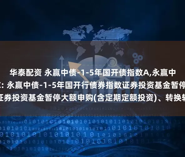 华泰配资 永赢中债-1-5年国开债指数A,永赢中债-1-5年国开债指数C: 永赢中债-1-5年国开行债券指数证券投资基金暂停大额申购(含定期定额投资)、转换转入业务的公告
