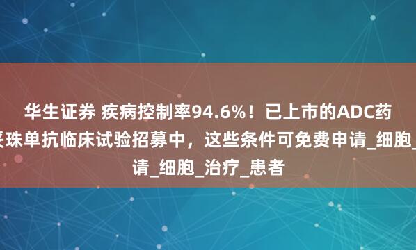 华生证券 疾病控制率94.6%！已上市的ADC药物芦康沙妥珠单抗临床试验招募中，这些条件可免费申请_细胞_治疗_患者