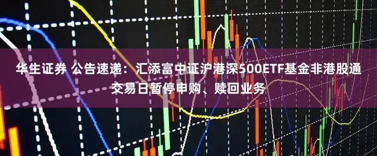 华生证券 公告速递：汇添富中证沪港深500ETF基金非港股通交易日暂停申购、赎回业务