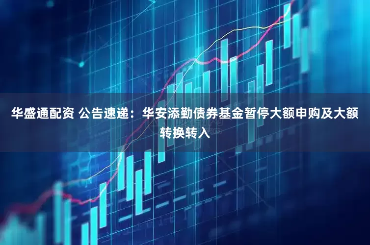 华盛通配资 公告速递：华安添勤债券基金暂停大额申购及大额转换转入