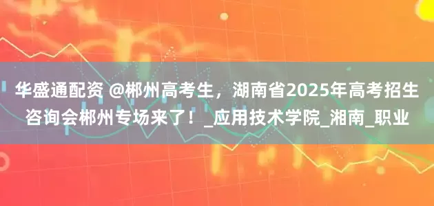 华盛通配资 @郴州高考生，湖南省2025年高考招生咨询会郴州专场来了！_应用技术学院_湘南_职业