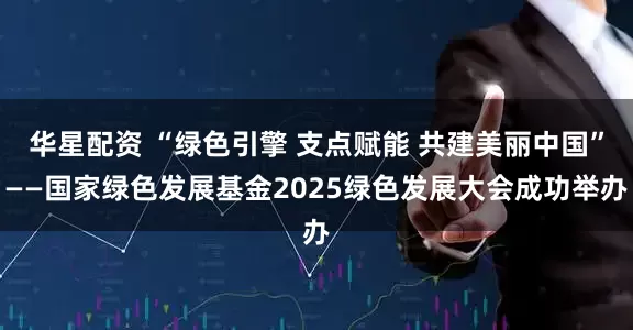 华星配资 “绿色引擎 支点赋能 共建美丽中国”——国家绿色发展基金2025绿色发展大会成功举办
