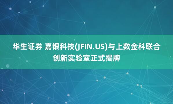 华生证券 嘉银科技(JFIN.US)与上数金科联合创新实验室正式揭牌