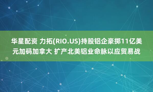 华星配资 力拓(RIO.US)持股铝企豪掷11亿美元加码加拿大 扩产北美铝业命脉以应贸易战