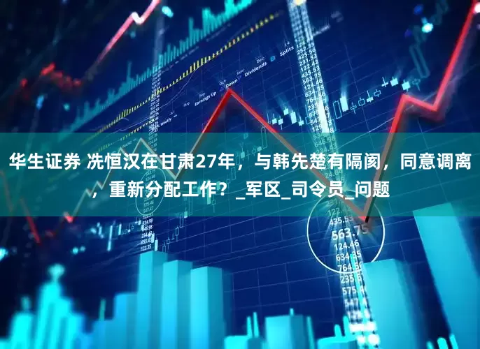 华生证券 冼恒汉在甘肃27年，与韩先楚有隔阂，同意调离，重新分配工作？_军区_司令员_问题