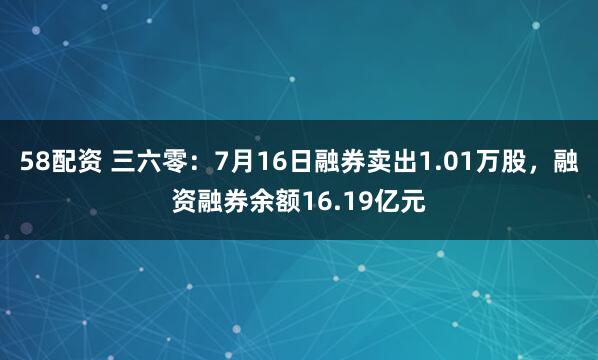 58配资 三六零：7月16日融券卖出1.01万股，融资融券余额16.19亿元