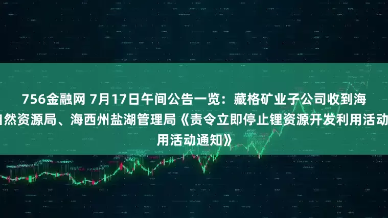 756金融网 7月17日午间公告一览：藏格矿业子公司收到海西州自然资源局、海西州盐湖管理局《责令立即停止锂资源开发利用活动通知》