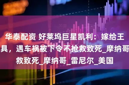 华泰配资 好莱坞巨星凯利：嫁给王室沦为生育工具，遇车祸被下令不抢救致死_摩纳哥_雷尼尔_美国