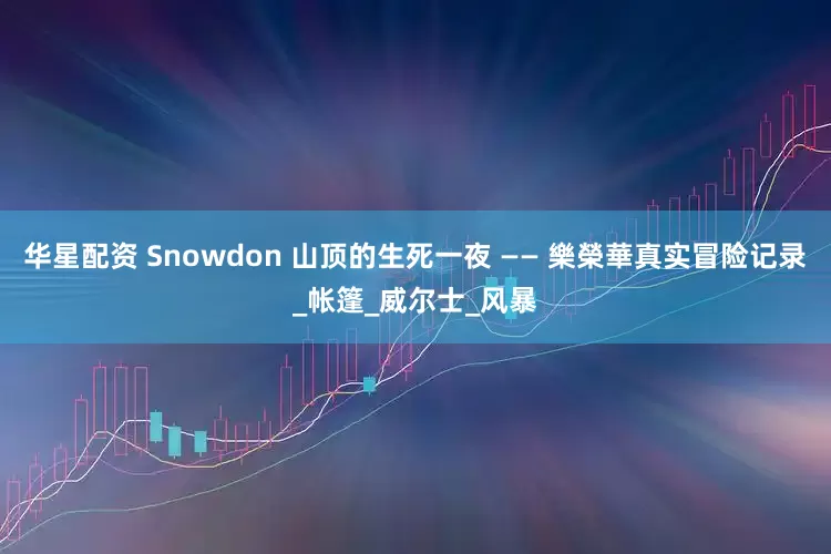 华星配资 Snowdon 山顶的生死一夜 —— 樂榮華真实冒险记录_帐篷_威尔士_风暴
