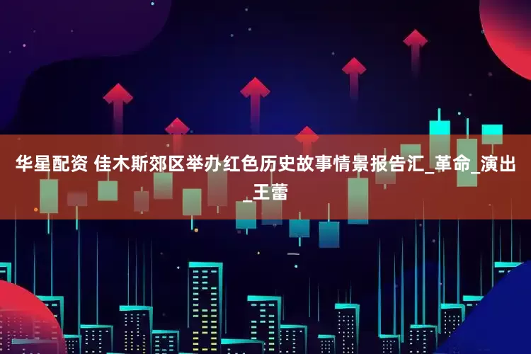 华星配资 佳木斯郊区举办红色历史故事情景报告汇_革命_演出_王蕾