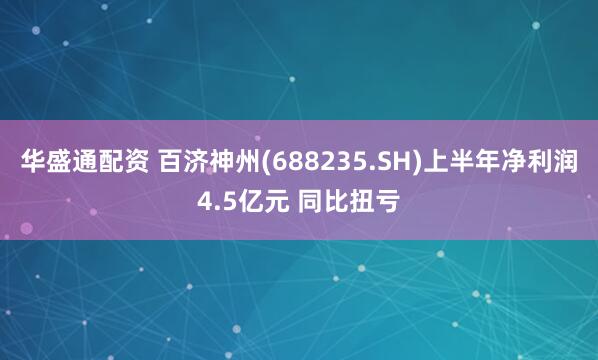 华盛通配资 百济神州(688235.SH)上半年净利润4.5亿元 同比扭亏