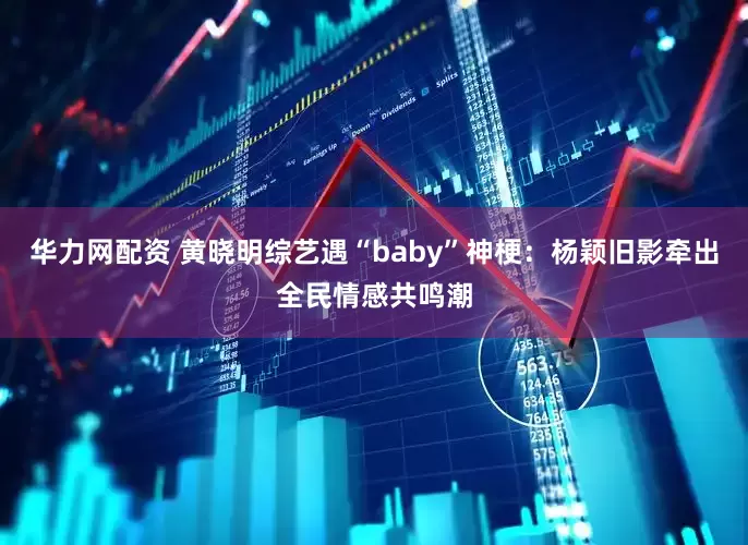 华力网配资 黄晓明综艺遇“baby”神梗：杨颖旧影牵出全民情感共鸣潮