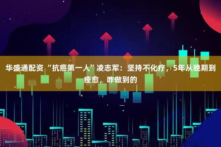 华盛通配资 “抗癌第一人”凌志军：坚持不化疗，5年从晚期到痊愈，咋做到的