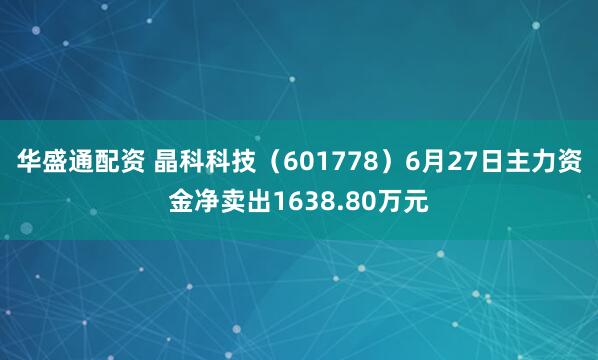 华盛通配资 晶科科技（601778）6月27日主力资金净卖出1638.80万元