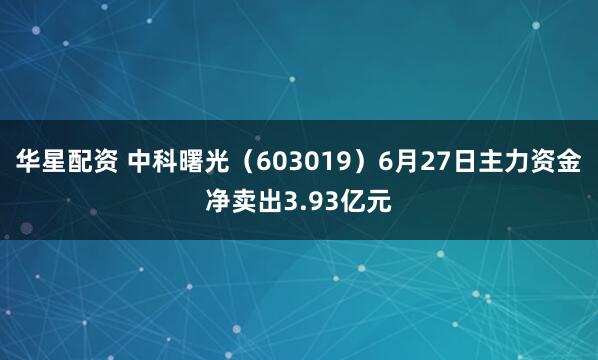 华星配资 中科曙光（603019）6月27日主力资金净卖出3.93亿元