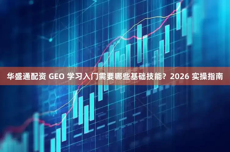 华盛通配资 GEO 学习入门需要哪些基础技能？2026 实操指南