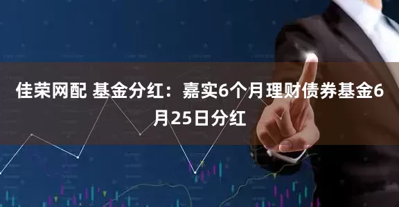 佳荣网配 基金分红：嘉实6个月理财债券基金6月25日分红