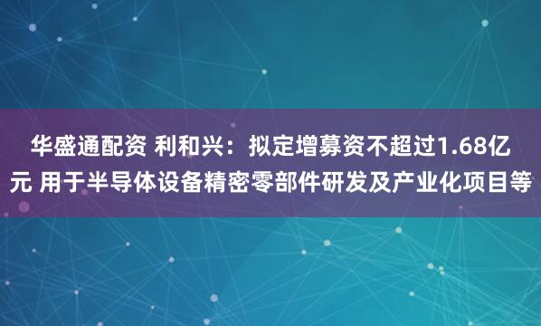 华盛通配资 利和兴：拟定增募资不超过1.68亿元 用于半导体设备精密零部件研发及产业化项目等