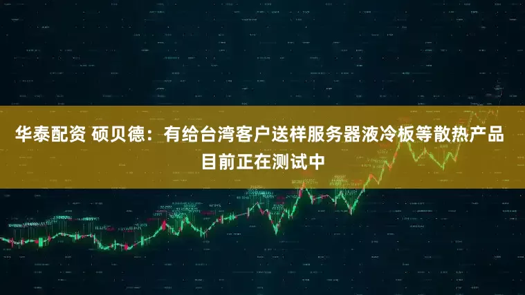 华泰配资 硕贝德：有给台湾客户送样服务器液冷板等散热产品 目前正在测试中