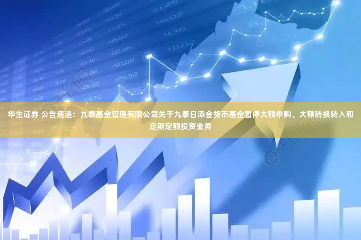华生证券 公告速递：九泰基金管理有限公司关于九泰日添金货币基金暂停大额申购、大额转换转入和定期定额投资业务
