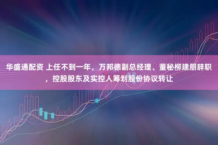 华盛通配资 上任不到一年，万邦德副总经理、董秘柳建朋辞职，控股股东及实控人筹划股份协议转让