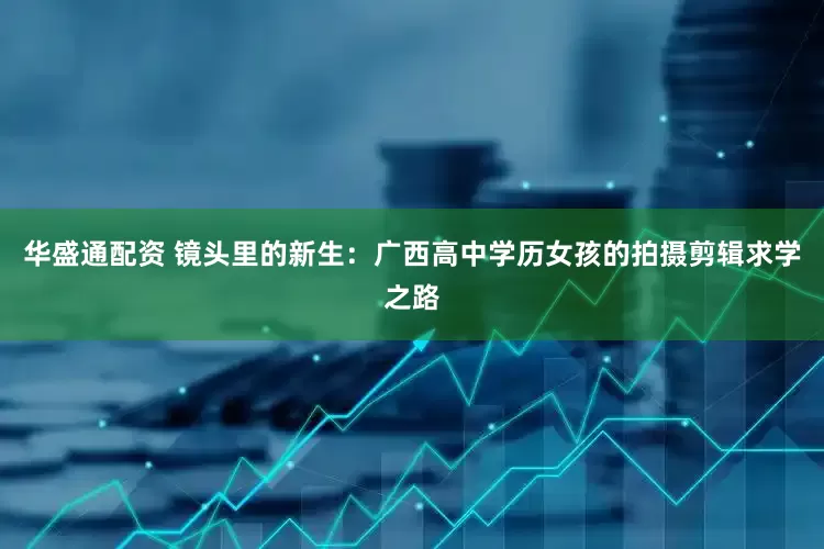 华盛通配资 镜头里的新生：广西高中学历女孩的拍摄剪辑求学之路