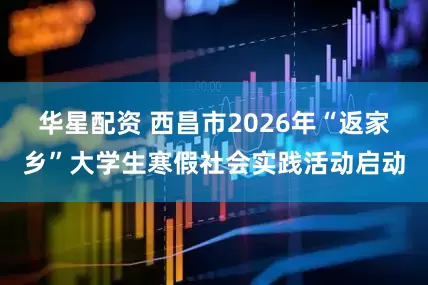 华星配资 西昌市2026年“返家乡”大学生寒假社会实践活动启动